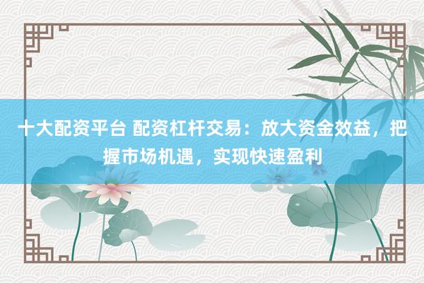 十大配资平台 配资杠杆交易：放大资金效益，把握市场机遇，实现快速盈利