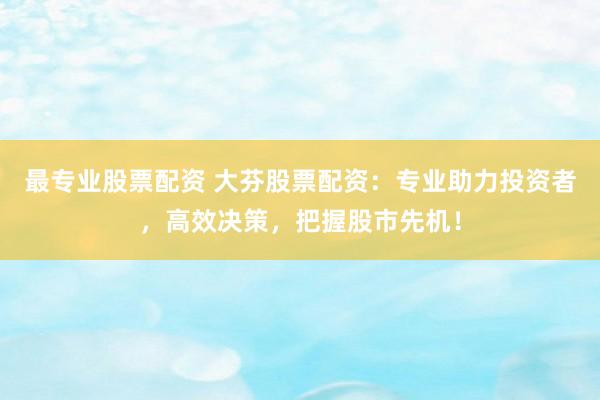 最专业股票配资 大芬股票配资：专业助力投资者，高效决策，把握股市先机！