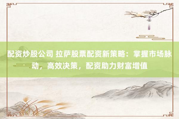 配资炒股公司 拉萨股票配资新策略：掌握市场脉动，高效决策，配资助力财富增值