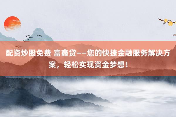 配资炒股免费 富鑫贷——您的快捷金融服务解决方案，轻松实现资金梦想！