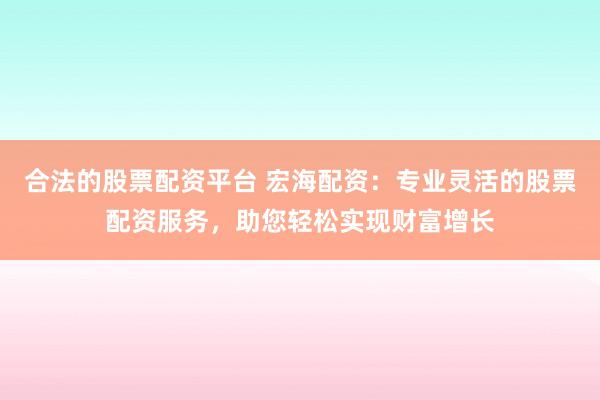 合法的股票配资平台 宏海配资：专业灵活的股票配资服务，助您轻松实现财富增长
