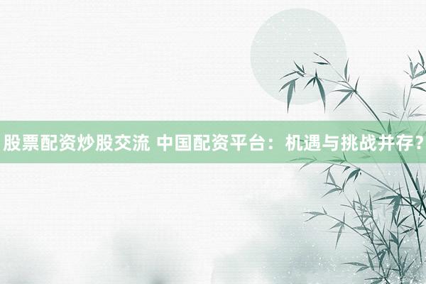 股票配资炒股交流 中国配资平台：机遇与挑战并存？