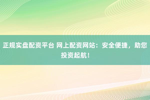 正规实盘配资平台 网上配资网站：安全便捷，助您投资起航！
