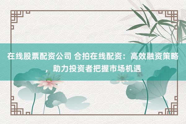 在线股票配资公司 合拍在线配资：高效融资策略，助力投资者把握市场机遇
