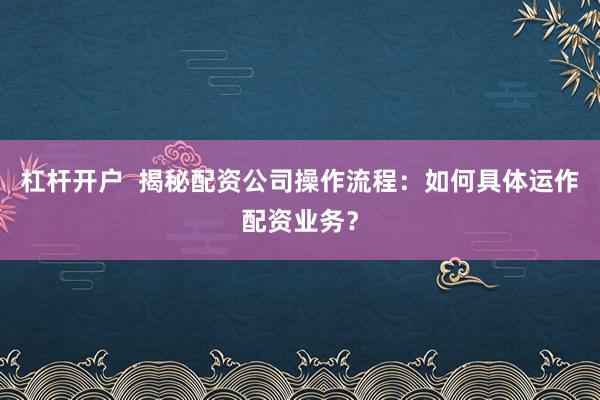 杠杆开户  揭秘配资公司操作流程：如何具体运作配资业务？