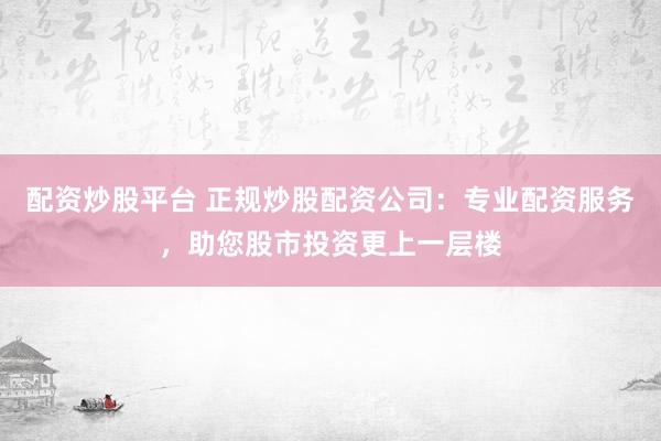 配资炒股平台 正规炒股配资公司：专业配资服务，助您股市投资更上一层楼