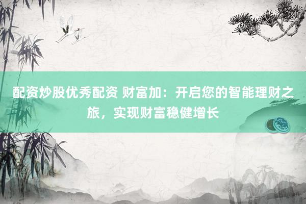 配资炒股优秀配资 财富加：开启您的智能理财之旅，实现财富稳健增长