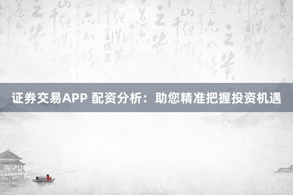 证券交易APP 配资分析：助您精准把握投资机遇
