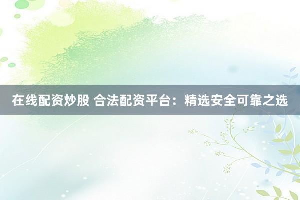 在线配资炒股 合法配资平台：精选安全可靠之选