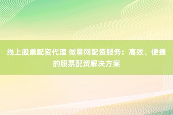 线上股票配资代理 微量网配资服务：高效、便捷的股票配资解决方案
