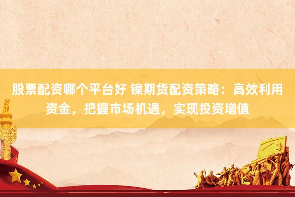 股票配资哪个平台好 镍期货配资策略：高效利用资金，把握市场机遇，实现投资增值