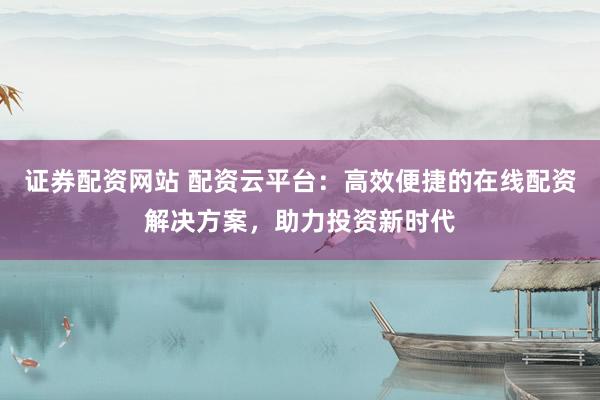 证券配资网站 配资云平台：高效便捷的在线配资解决方案，助力投资新时代