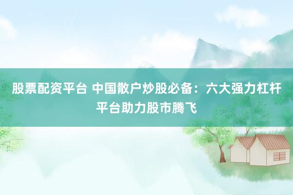 股票配资平台 中国散户炒股必备：六大强力杠杆平台助力股市腾飞