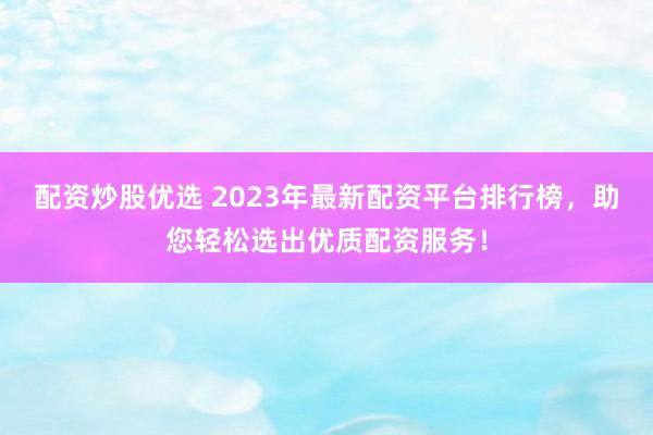 配资炒股优选 2023年最新配资平台排行榜，助您轻松选出优质配资服务！