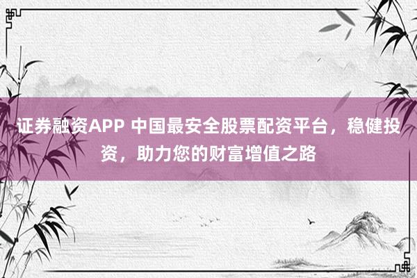证券融资APP 中国最安全股票配资平台，稳健投资，助力您的财富增值之路