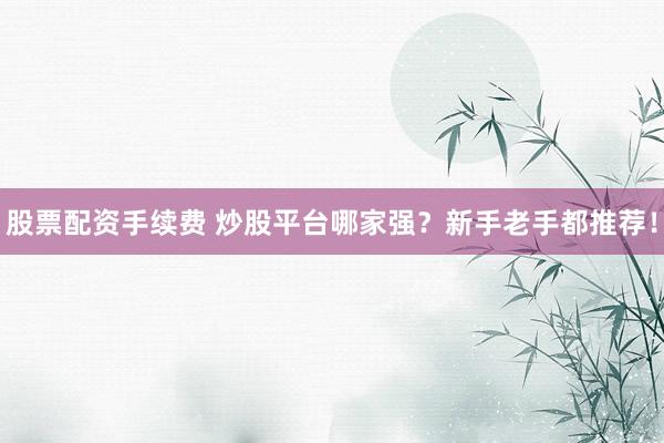 股票配资手续费 炒股平台哪家强？新手老手都推荐！