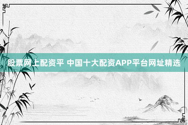 股票网上配资平 中国十大配资APP平台网址精选