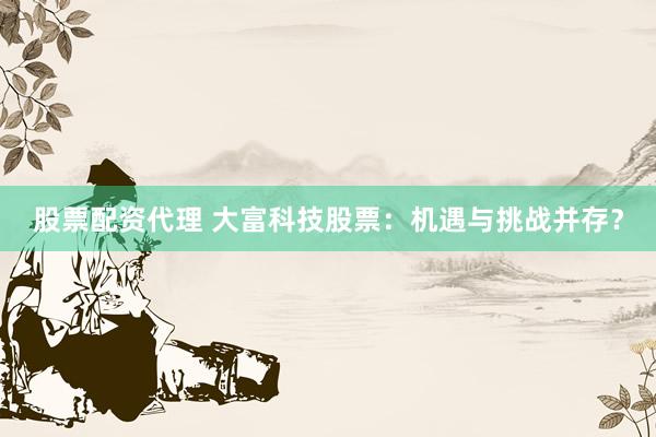 股票配资代理 大富科技股票：机遇与挑战并存？