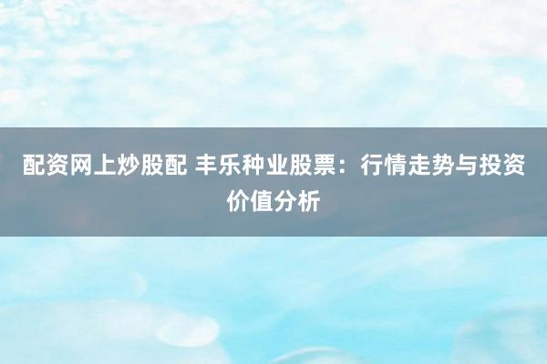 配资网上炒股配 丰乐种业股票：行情走势与投资价值分析