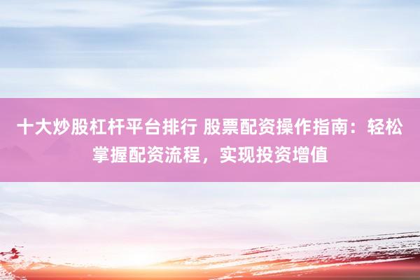 十大炒股杠杆平台排行 股票配资操作指南：轻松掌握配资流程，实现投资增值