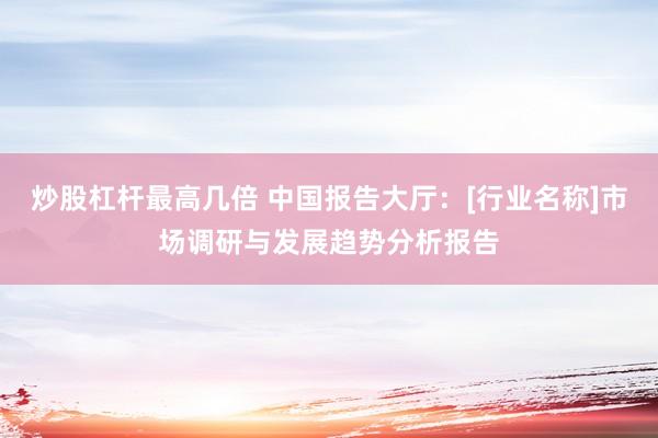 炒股杠杆最高几倍 中国报告大厅：[行业名称]市场调研与发展趋势分析报告
