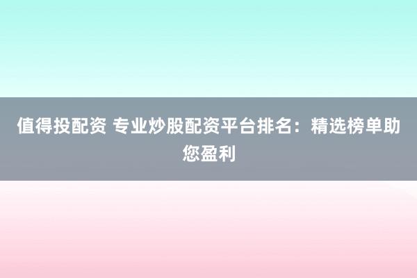 值得投配资 专业炒股配资平台排名：精选榜单助您盈利