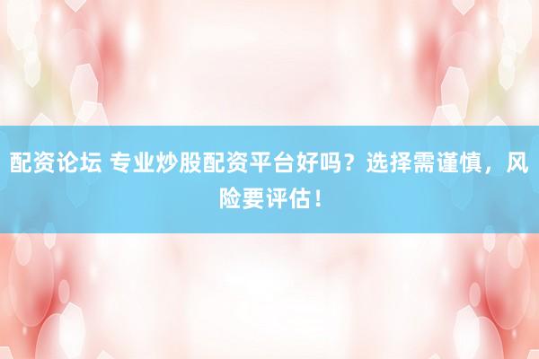 配资论坛 专业炒股配资平台好吗？选择需谨慎，风险要评估！