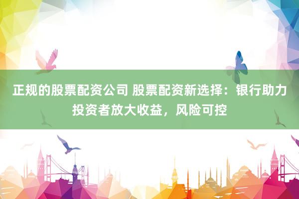 正规的股票配资公司 股票配资新选择：银行助力投资者放大收益，风险可控