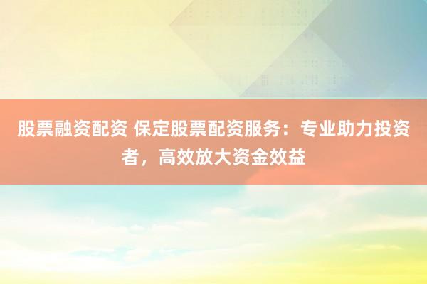 股票融资配资 保定股票配资服务：专业助力投资者，高效放大资金效益