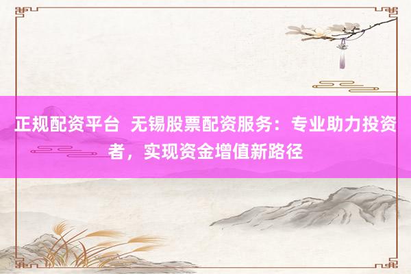 正规配资平台  无锡股票配资服务：专业助力投资者，实现资金增值新路径