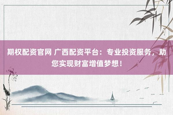 期权配资官网 广西配资平台：专业投资服务，助您实现财富增值梦想！