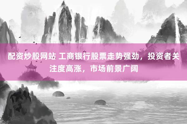 配资炒股网站 工商银行股票走势强劲，投资者关注度高涨，市场前景广阔