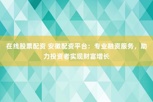 在线股票配资 安徽配资平台：专业融资服务，助力投资者实现财富增长