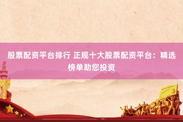 股票配资平台排行 正规十大股票配资平台：精选榜单助您投资