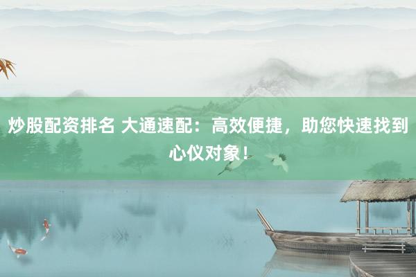 炒股配资排名 大通速配：高效便捷，助您快速找到心仪对象！