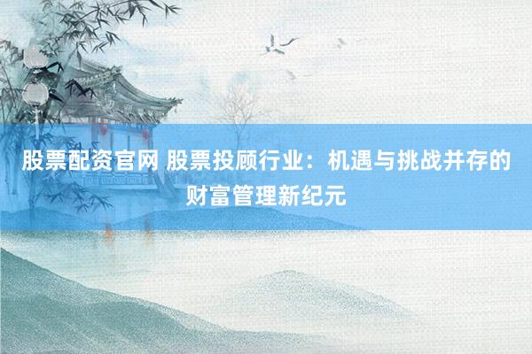 股票配资官网 股票投顾行业：机遇与挑战并存的财富管理新纪元