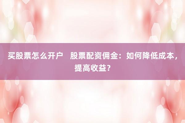 买股票怎么开户   股票配资佣金：如何降低成本，提高收益？