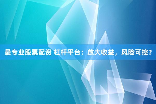 最专业股票配资 杠杆平台：放大收益，风险可控？