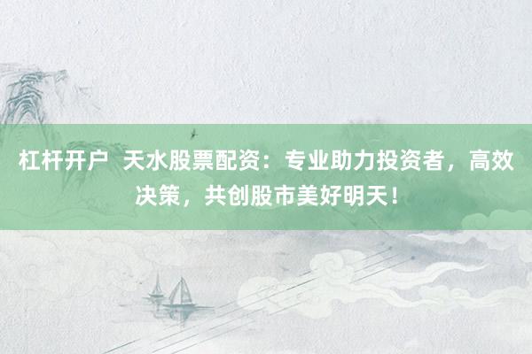 杠杆开户  天水股票配资：专业助力投资者，高效决策，共创股市美好明天！