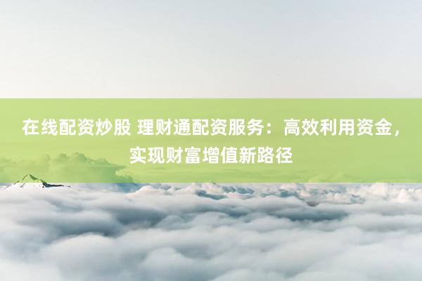 在线配资炒股 理财通配资服务：高效利用资金，实现财富增值新路径
