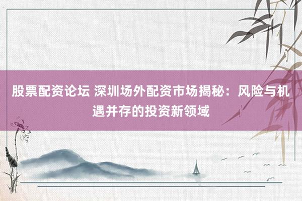 股票配资论坛 深圳场外配资市场揭秘：风险与机遇并存的投资新领域