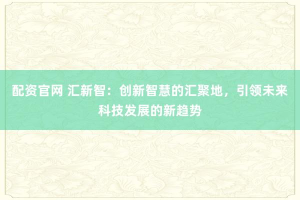 配资官网 汇新智：创新智慧的汇聚地，引领未来科技发展的新趋势