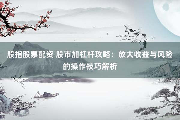 股指股票配资 股市加杠杆攻略：放大收益与风险的操作技巧解析
