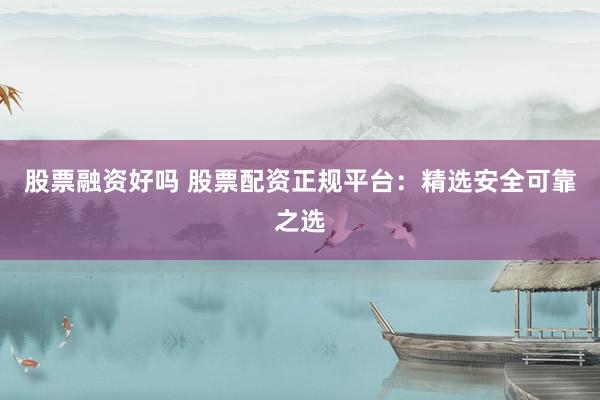 股票融资好吗 股票配资正规平台：精选安全可靠之选