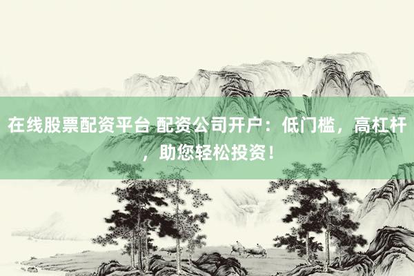 在线股票配资平台 配资公司开户：低门槛，高杠杆，助您轻松投资！
