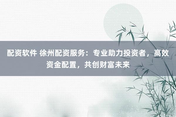 配资软件 徐州配资服务：专业助力投资者，高效资金配置，共创财富未来