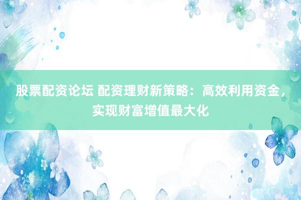 股票配资论坛 配资理财新策略：高效利用资金，实现财富增值最大化