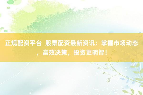 正规配资平台  股票配资最新资讯：掌握市场动态，高效决策，投资更明智！
