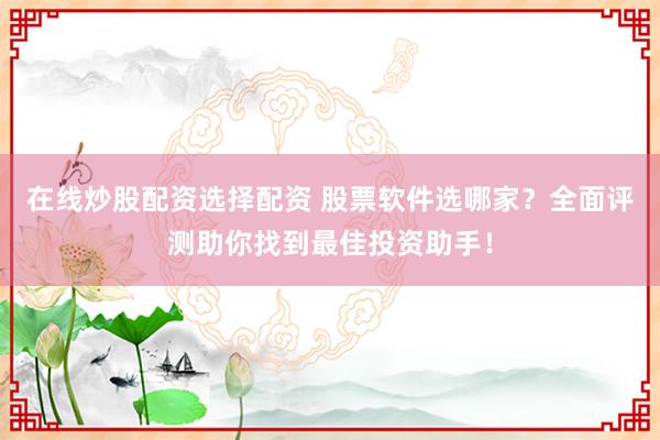 在线炒股配资选择配资 股票软件选哪家？全面评测助你找到最佳投资助手！