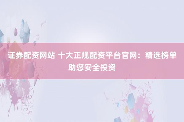 证券配资网站 十大正规配资平台官网：精选榜单助您安全投资